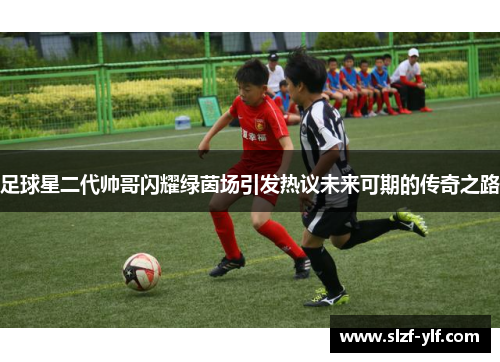 足球星二代帅哥闪耀绿茵场引发热议未来可期的传奇之路